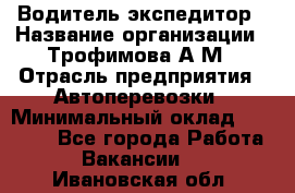 Водитель-экспедитор › Название организации ­ Трофимова А.М › Отрасль предприятия ­ Автоперевозки › Минимальный оклад ­ 65 000 - Все города Работа » Вакансии   . Ивановская обл.